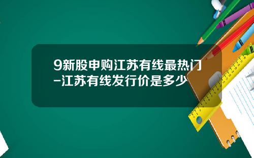 9新股申购江苏有线最热门-江苏有线发行价是多少