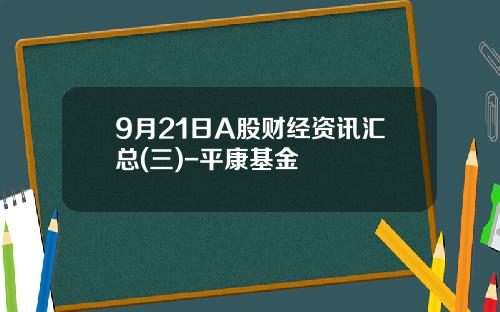 9月21日A股财经资讯汇总(三)-平康基金