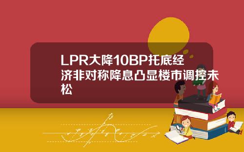 LPR大降10BP托底经济非对称降息凸显楼市调控未松