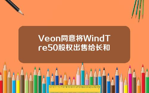 Veon同意将WindTre50股权出售给长和