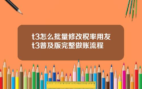 t3怎么批量修改税率用友t3普及版完整做账流程