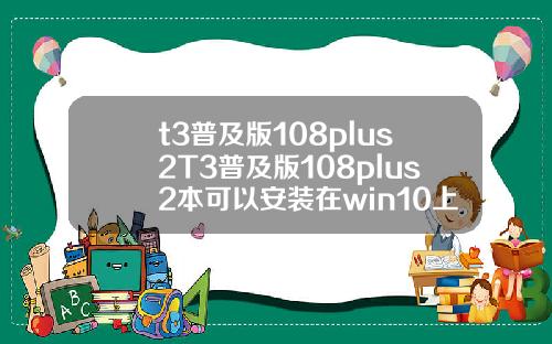 t3普及版108plus2T3普及版108plus2本可以安装在win10上面吗