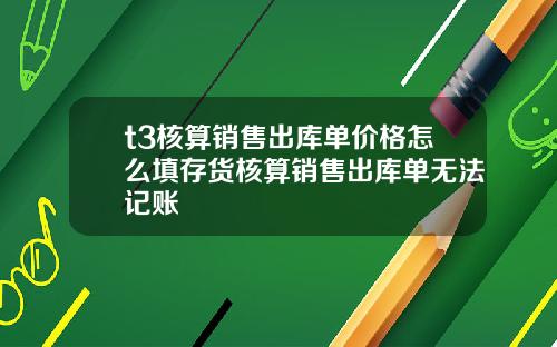 t3核算销售出库单价格怎么填存货核算销售出库单无法记账