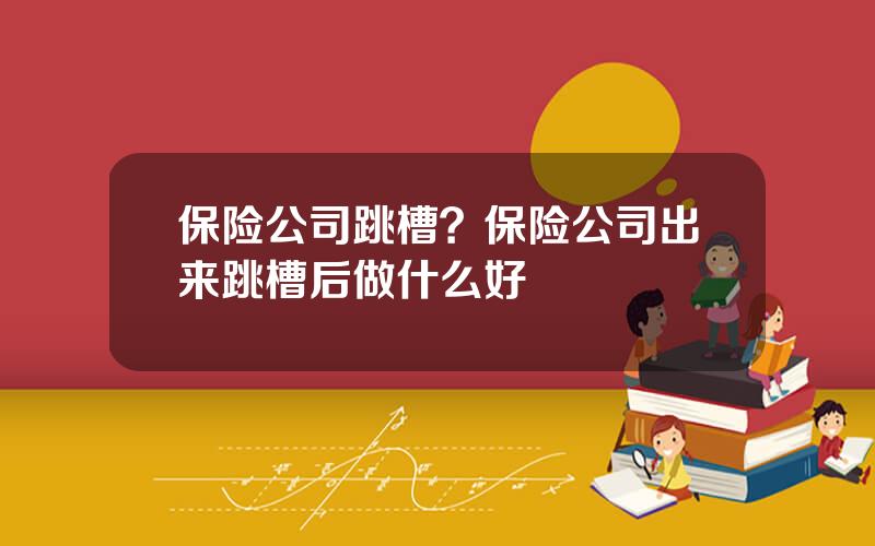 保险公司跳槽？保险公司出来跳槽后做什么好