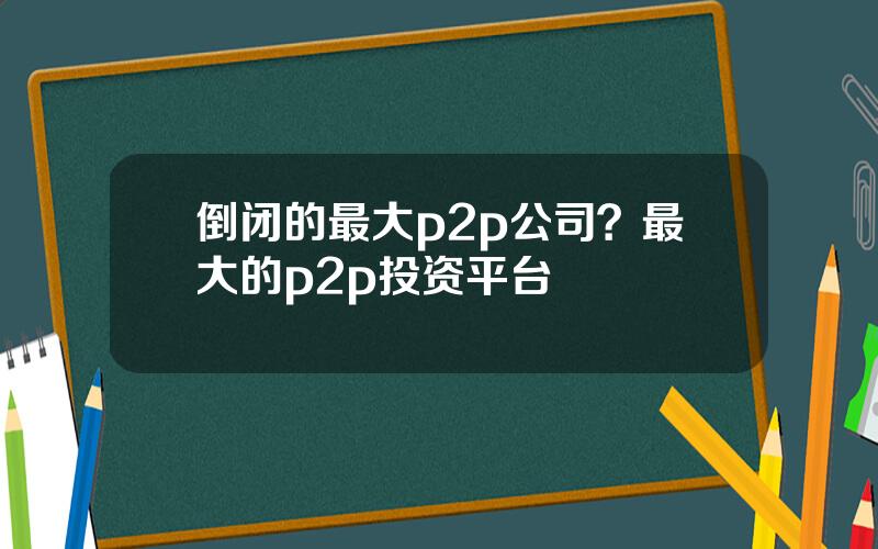 倒闭的最大p2p公司？最大的p2p投资平台