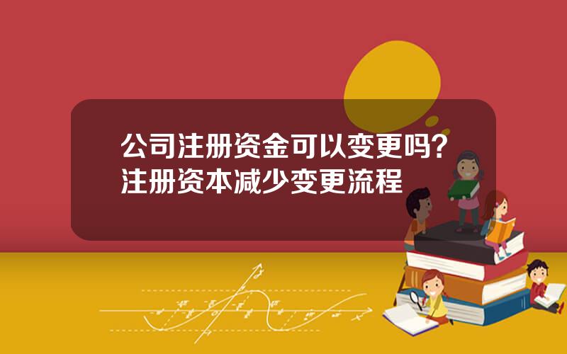 公司注册资金可以变更吗？注册资本减少变更流程