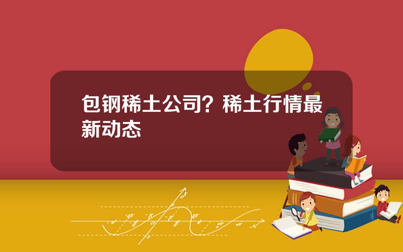 包钢稀土公司？稀土行情最新动态