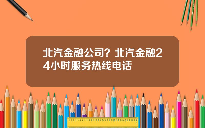 北汽金融公司？北汽金融24小时服务热线电话