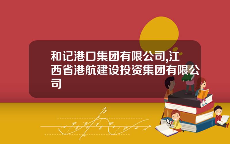 和记港口集团有限公司,江西省港航建设投资集团有限公司