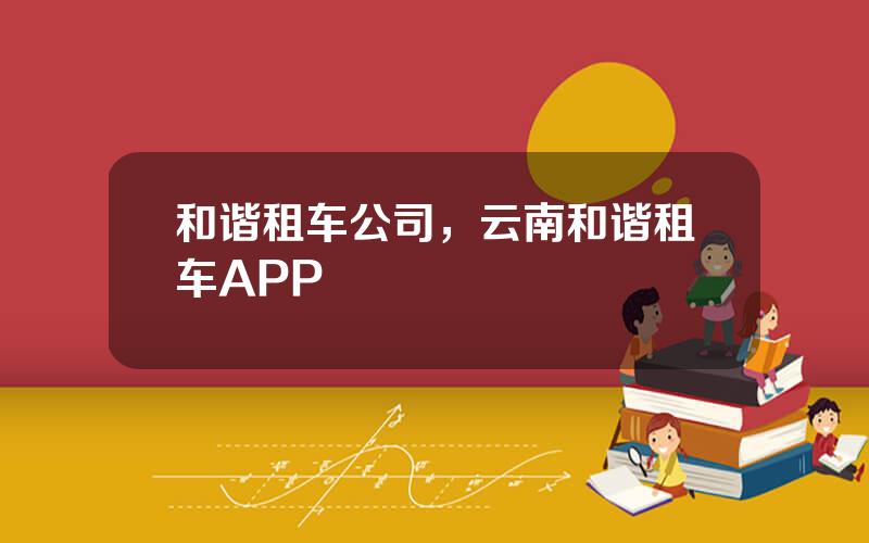 和谐租车公司，云南和谐租车APP