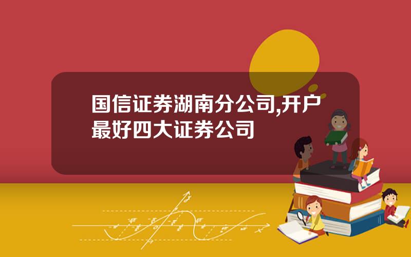 国信证券湖南分公司,开户最好四大证券公司