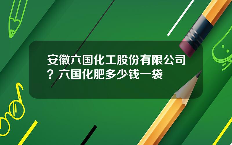 安徽六国化工股份有限公司？六国化肥多少钱一袋