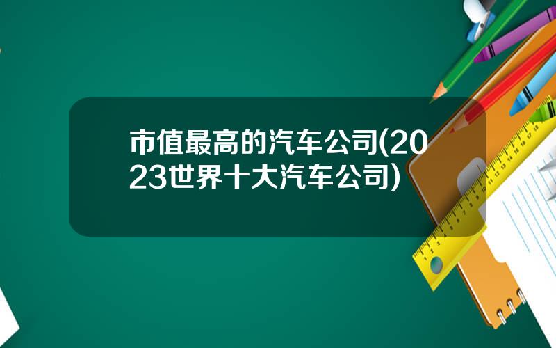 市值最高的汽车公司(2023世界十大汽车公司)