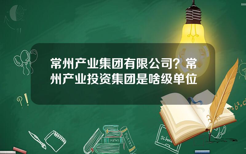 常州产业集团有限公司？常州产业投资集团是啥级单位