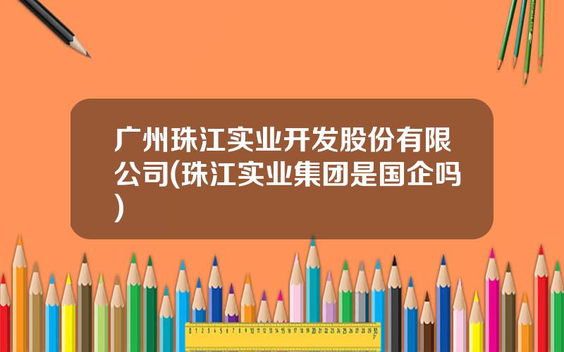 广州珠江实业开发股份有限公司(珠江实业集团是国企吗)