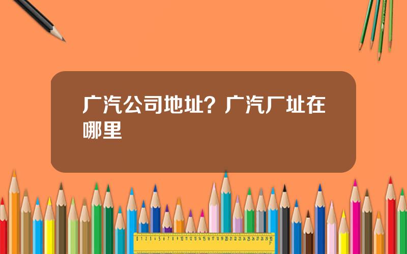 广汽公司地址？广汽厂址在哪里