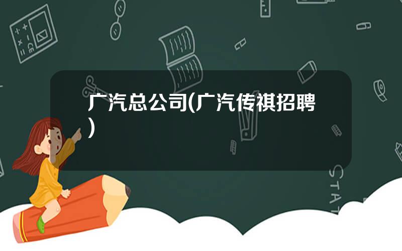 广汽总公司(广汽传祺招聘)