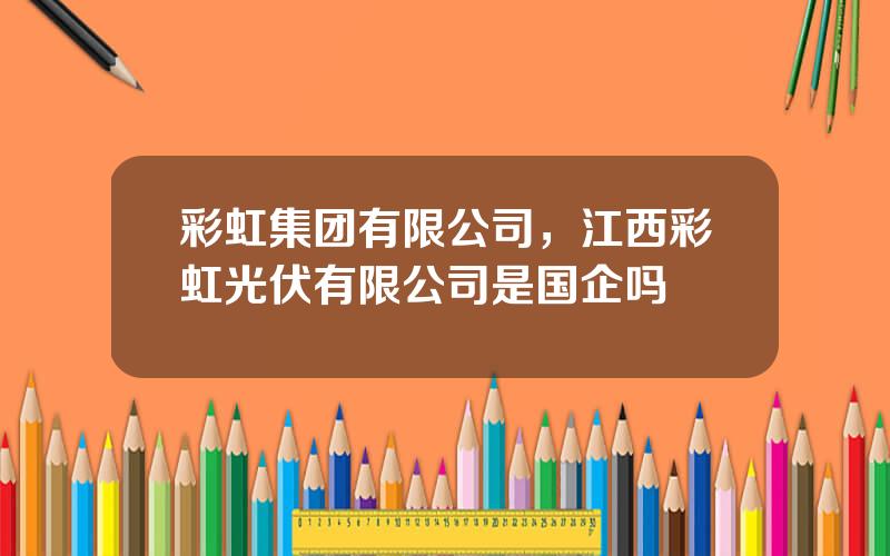 彩虹集团有限公司，江西彩虹光伏有限公司是国企吗
