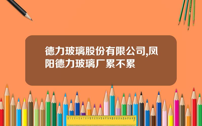 德力玻璃股份有限公司,凤阳德力玻璃厂累不累