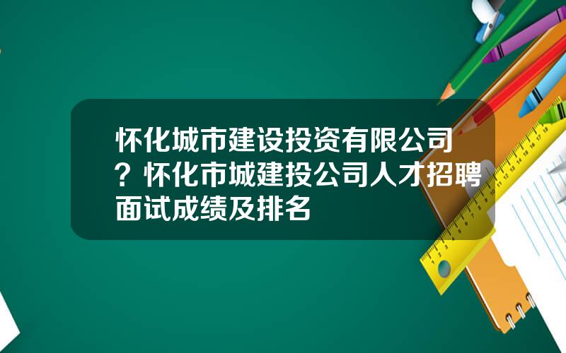 怀化城市建设投资有限公司？怀化市城建投公司人才招聘面试成绩及排名