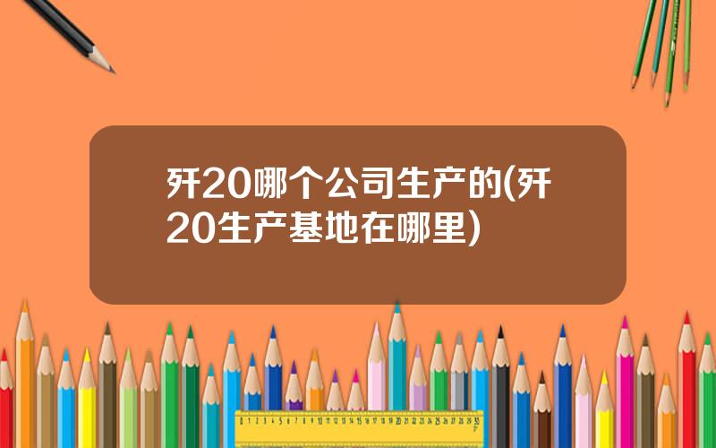 歼20哪个公司生产的(歼20生产基地在哪里)