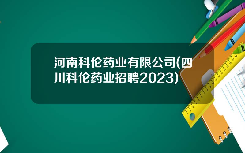 河南科伦药业有限公司(四川科伦药业招聘2023)