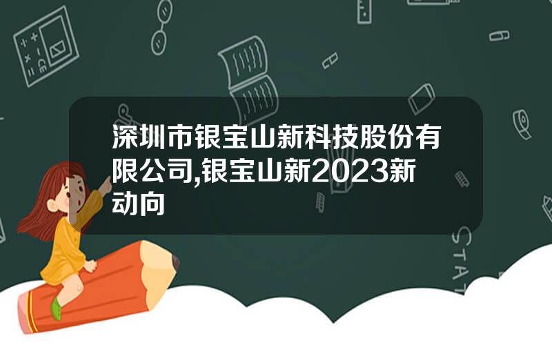 深圳市银宝山新科技股份有限公司,银宝山新2023新动向