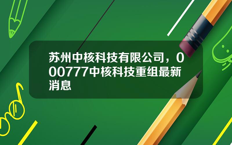 苏州中核科技有限公司，000777中核科技重组最新消息